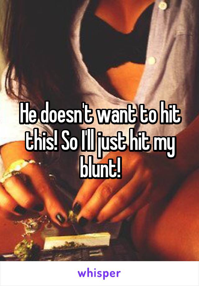 He doesn't want to hit this! So I'll just hit my blunt!