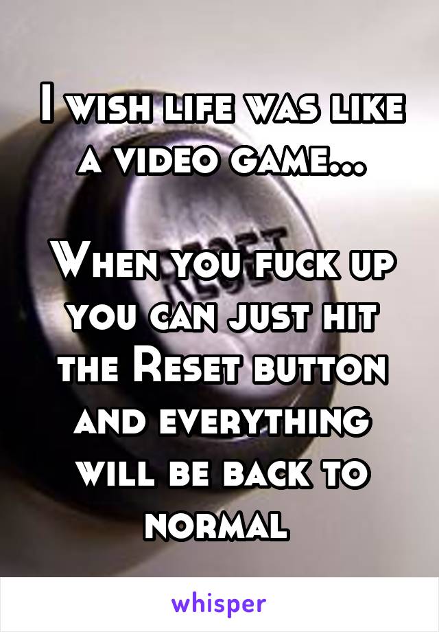 I wish life was like a video game...

When you fuck up you can just hit the Reset button and everything will be back to normal 