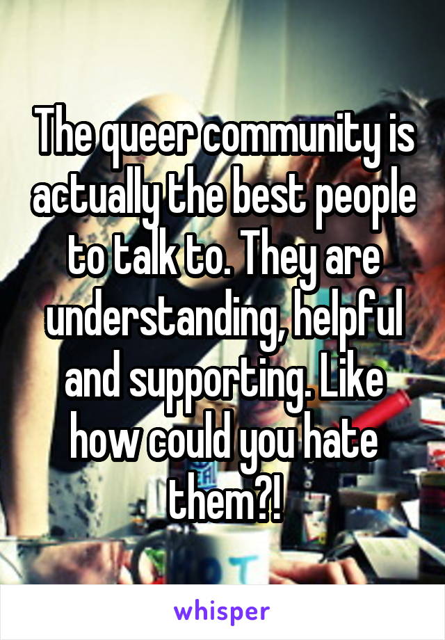 The queer community is actually the best people to talk to. They are understanding, helpful and supporting. Like how could you hate them?!