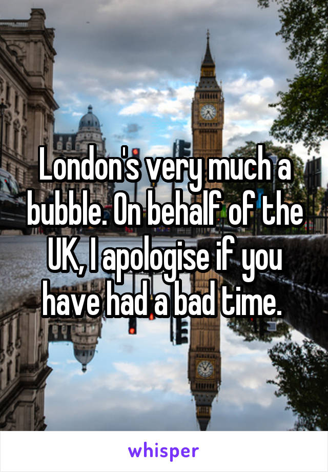 London's very much a bubble. On behalf of the UK, I apologise if you have had a bad time. 