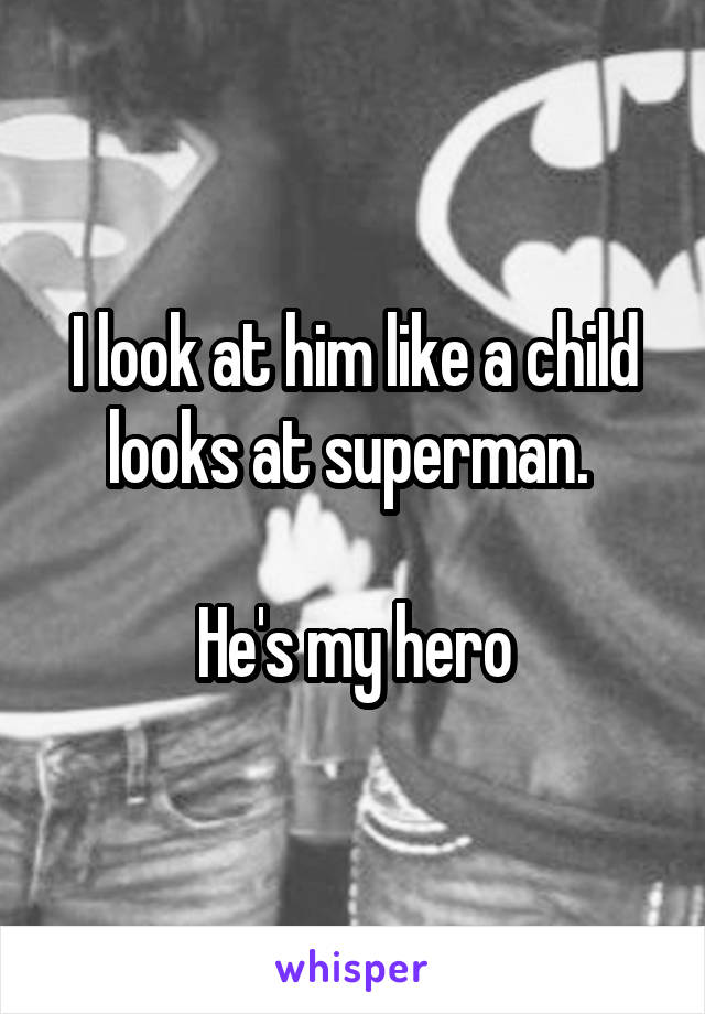 I look at him like a child looks at superman. 

He's my hero