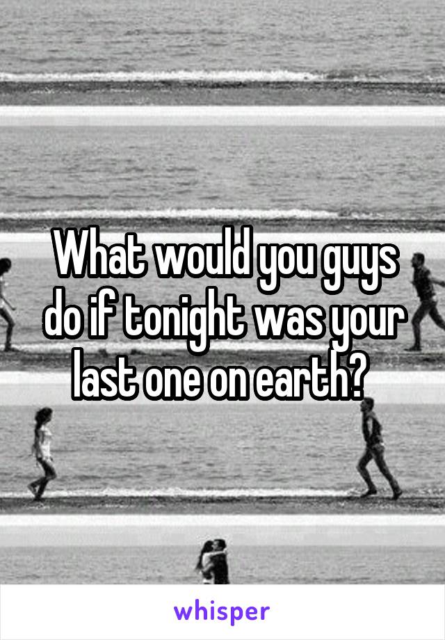 What would you guys do if tonight was your last one on earth? 