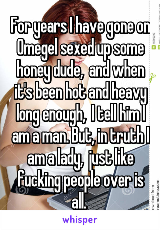 For years I have gone on Omegel sexed up some honey dude,  and when it's been hot and heavy long enough,  I tell him I am a man. But, in truth I am a lady,  just like fucking people over is all. 