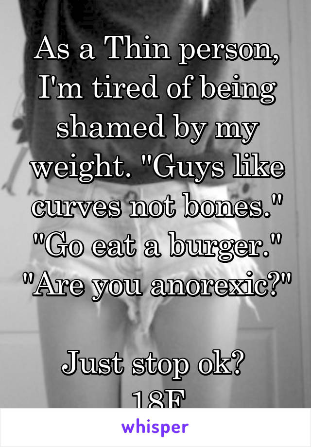 As a Thin person, I'm tired of being shamed by my weight. "Guys like curves not bones." "Go eat a burger." "Are you anorexic?" 
Just stop ok? 
18F