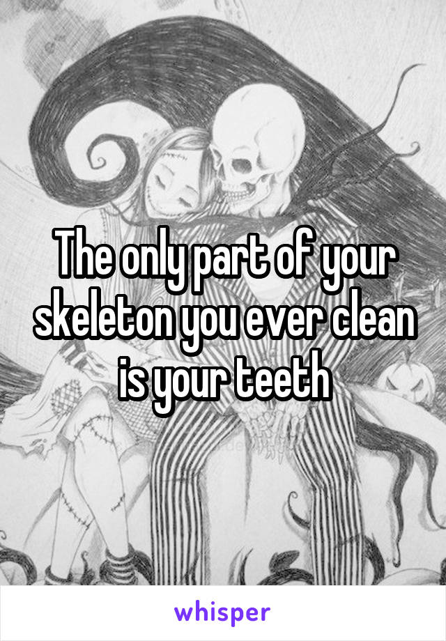 The only part of your skeleton you ever clean is your teeth