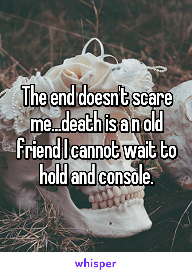 The end doesn't scare me...death is a n old friend I cannot wait to hold and console.