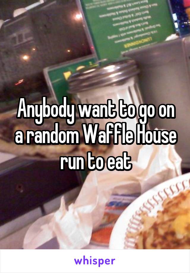 Anybody want to go on a random Waffle House run to eat