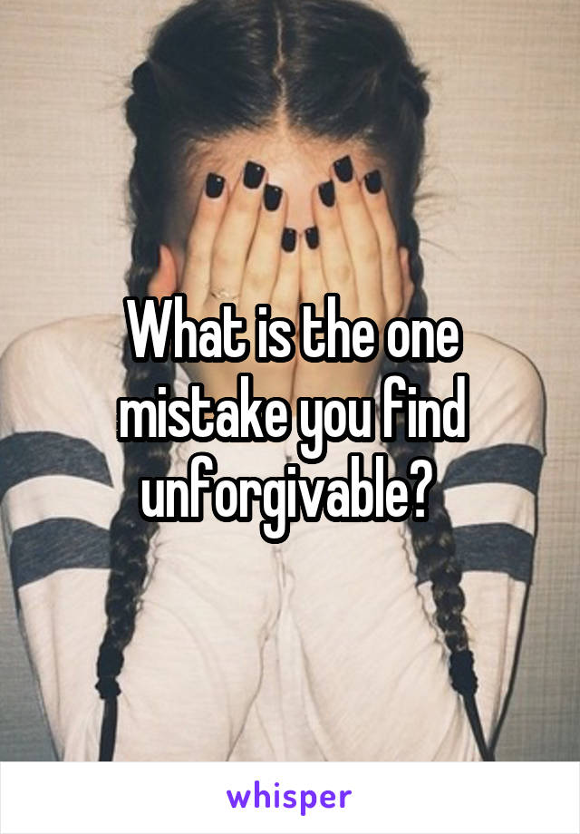 What is the one mistake you find unforgivable? 