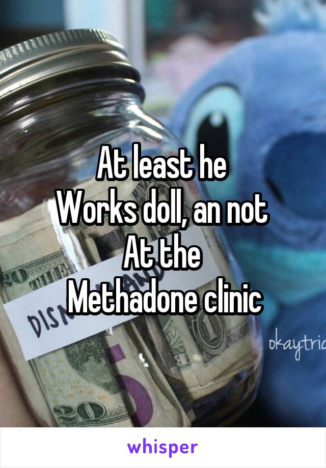 At least he 
Works doll, an not 
At the 
Methadone clinic