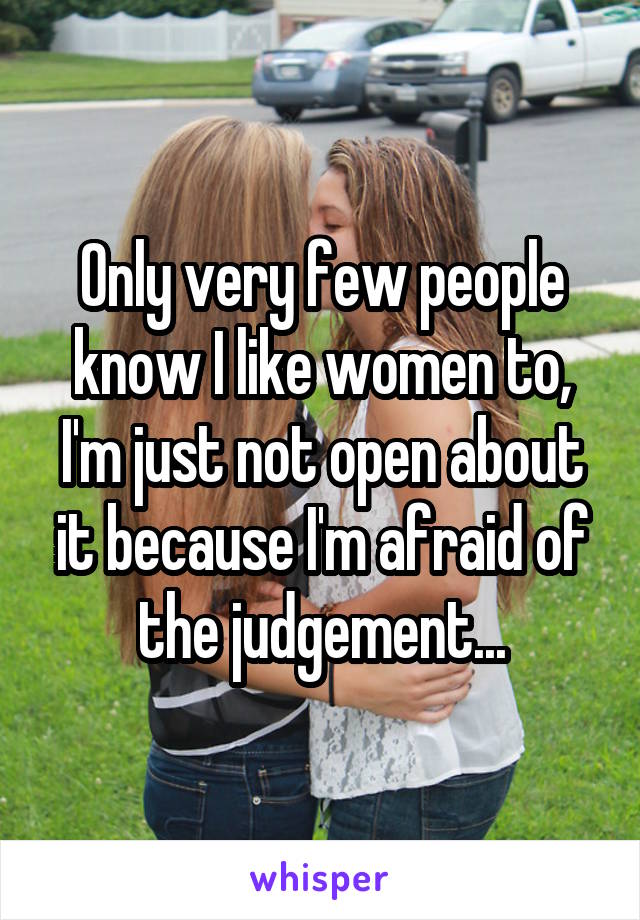 Only very few people know I like women to, I'm just not open about it because I'm afraid of the judgement...