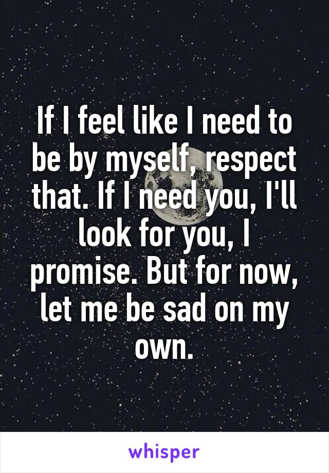 If I feel like I need to be by myself, respect that. If I need you, I'll look for you, I promise. But for now, let me be sad on my own.