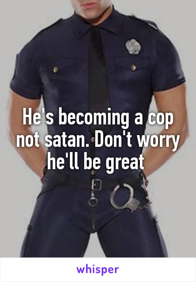 He's becoming a cop not satan. Don't worry he'll be great 