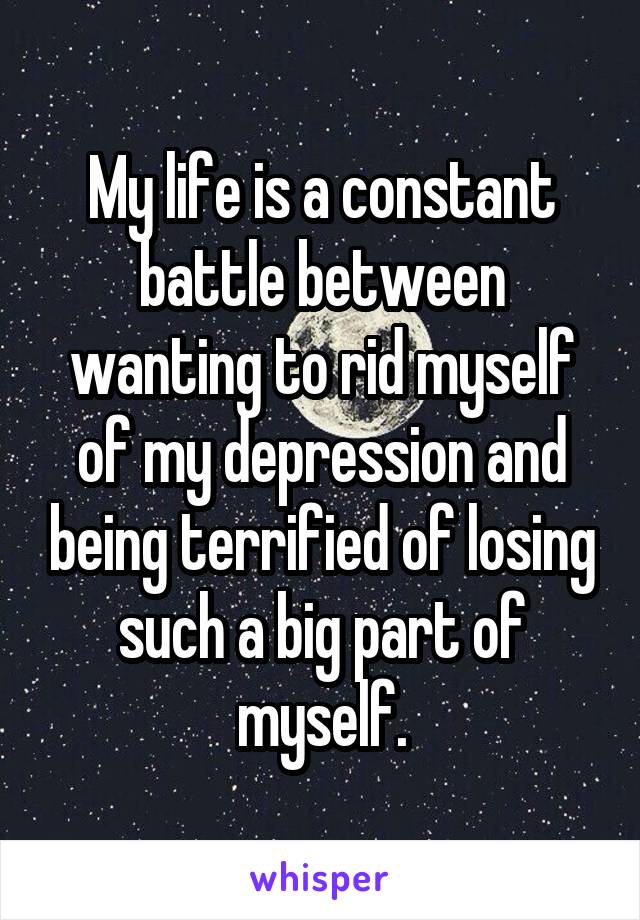 My life is a constant battle between wanting to rid myself of my depression and being terrified of losing such a big part of myself.