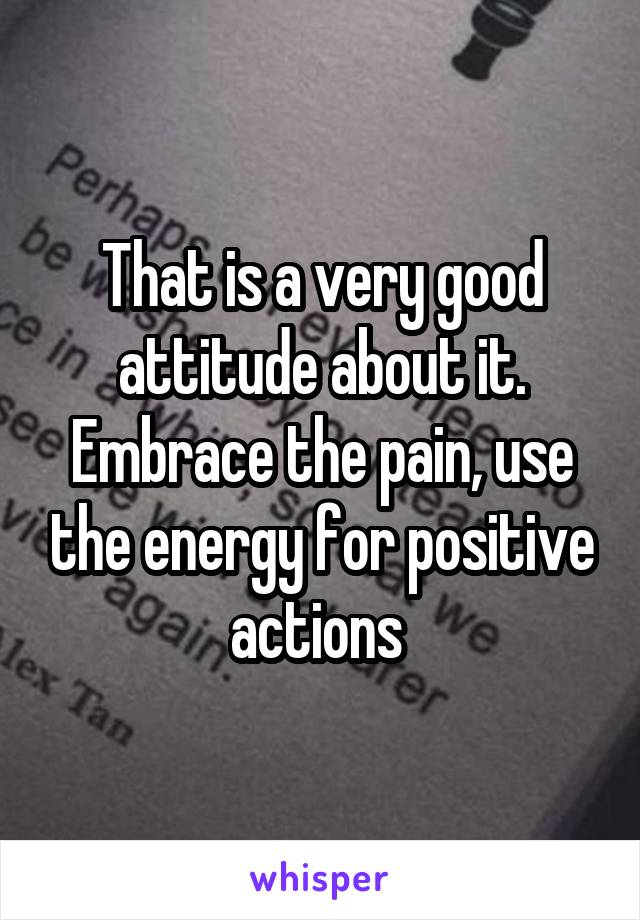 That is a very good attitude about it. Embrace the pain, use the energy for positive actions 