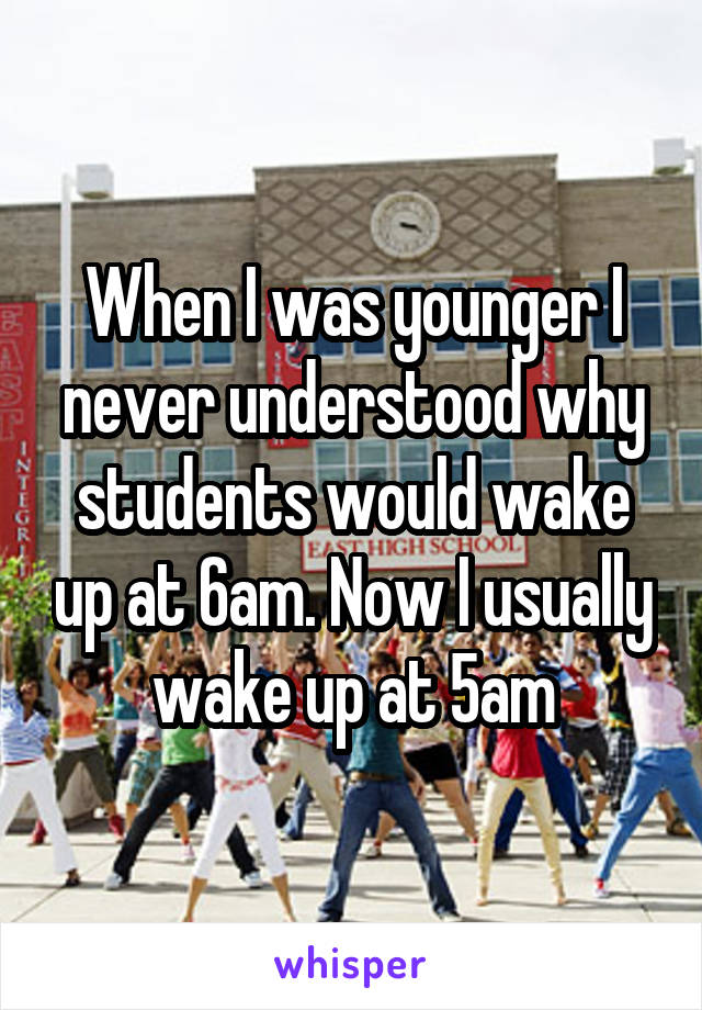 When I was younger I never understood why students would wake up at 6am. Now I usually wake up at 5am