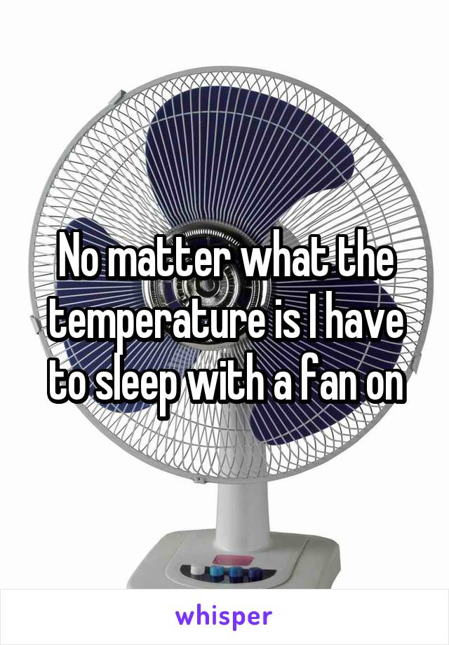 No matter what the temperature is I have to sleep with a fan on