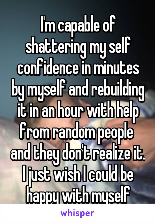 I'm capable of shattering my self confidence in minutes by myself and rebuilding it in an hour with help from random people  and they don't realize it.
I just wish I could be happy with myself