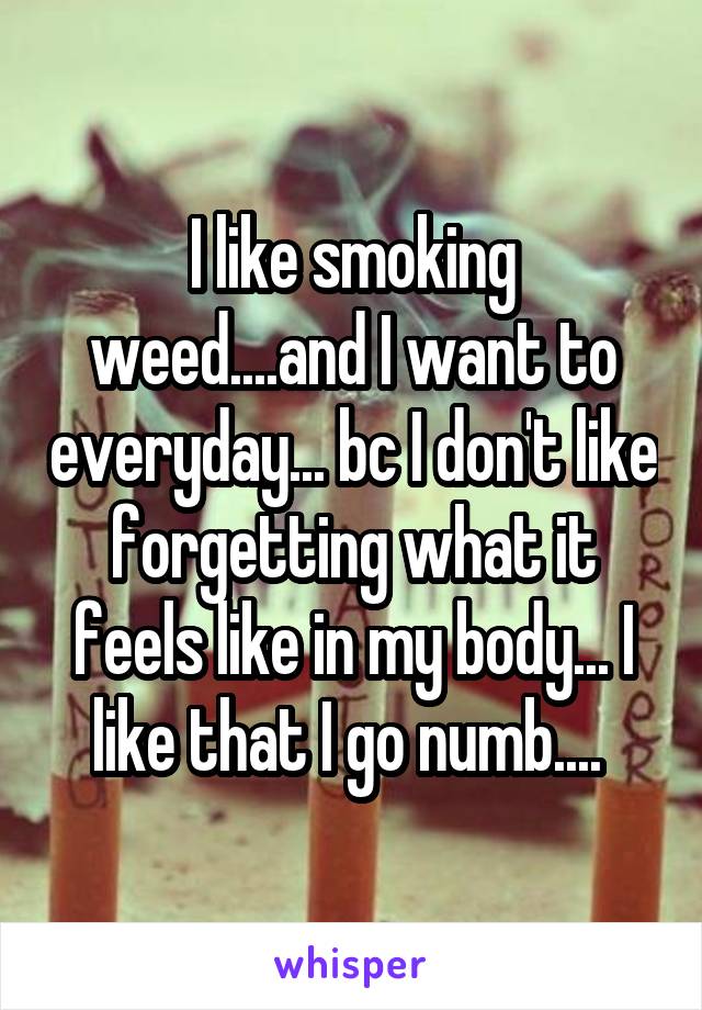 I like smoking weed....and I want to everyday... bc I don't like forgetting what it feels like in my body... I like that I go numb.... 