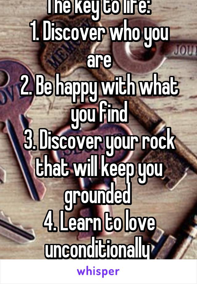 The key to life: 
1. Discover who you are
2. Be happy with what you find
3. Discover your rock that will keep you grounded 
4. Learn to love unconditionally 
