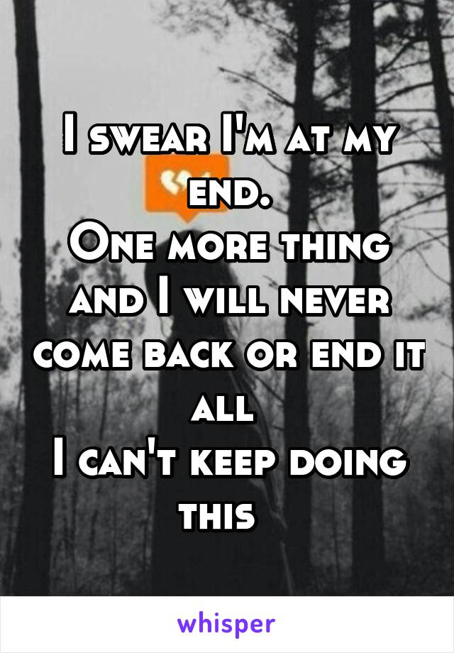 I swear I'm at my end.
One more thing and I will never come back or end it all 
I can't keep doing this  