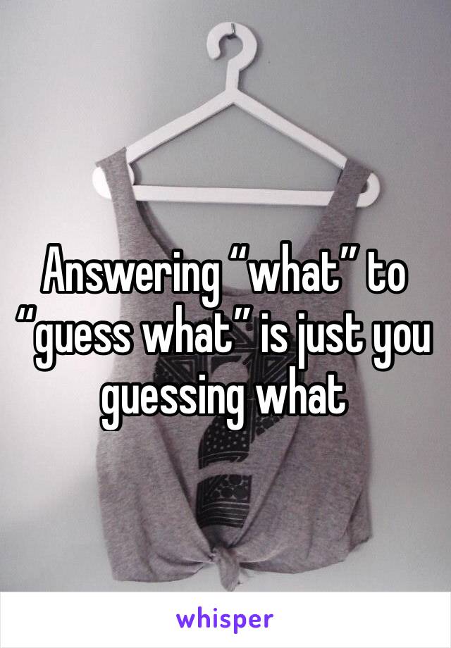 Answering “what” to “guess what” is just you guessing what