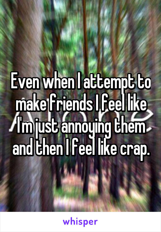 Even when I attempt to make friends I feel like I'm just annoying them and then I feel like crap.