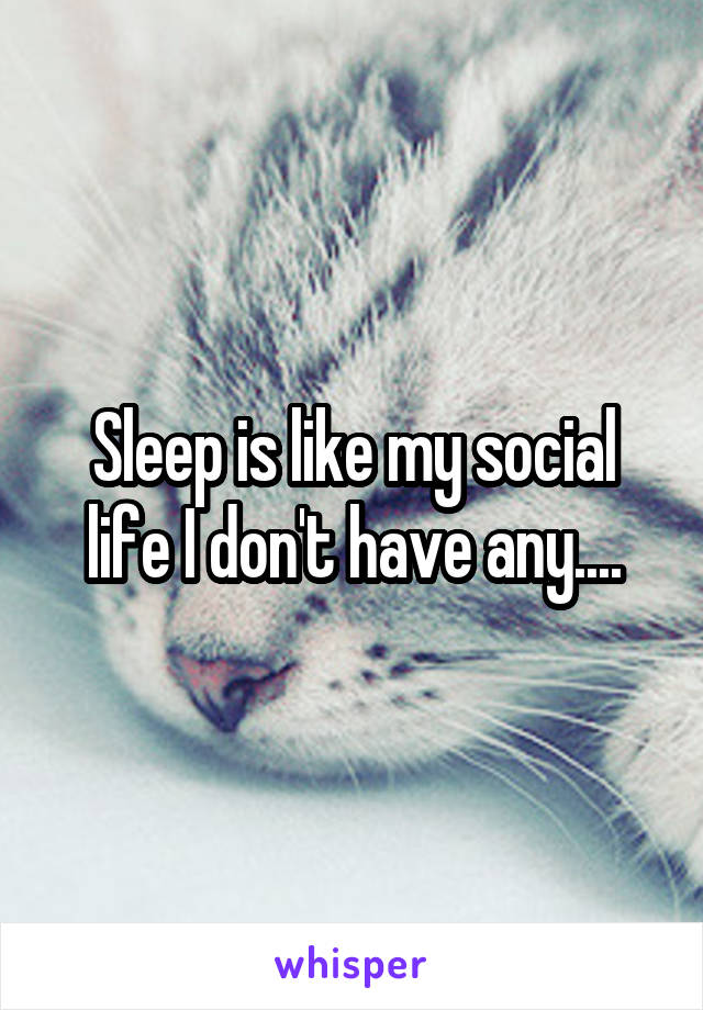 Sleep is like my social life I don't have any....