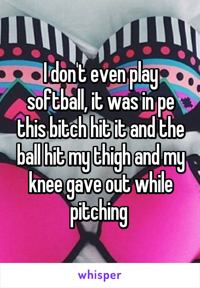 I don't even play softball, it was in pe this bitch hit it and the ball hit my thigh and my knee gave out while pitching 