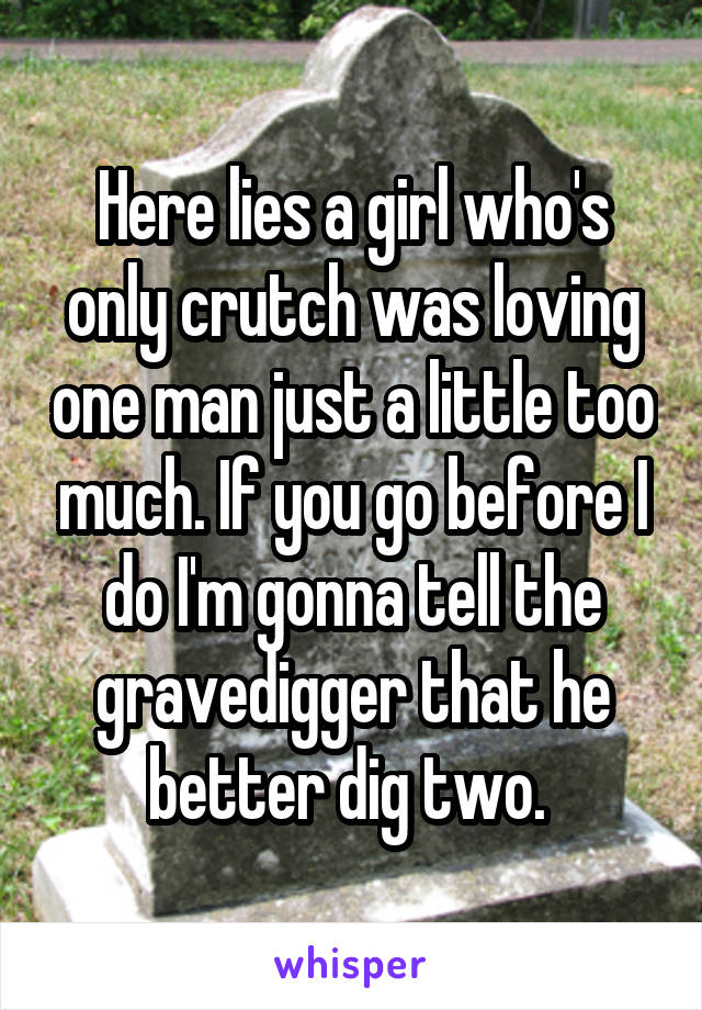 Here lies a girl who's only crutch was loving one man just a little too much. If you go before I do I'm gonna tell the gravedigger that he better dig two. 