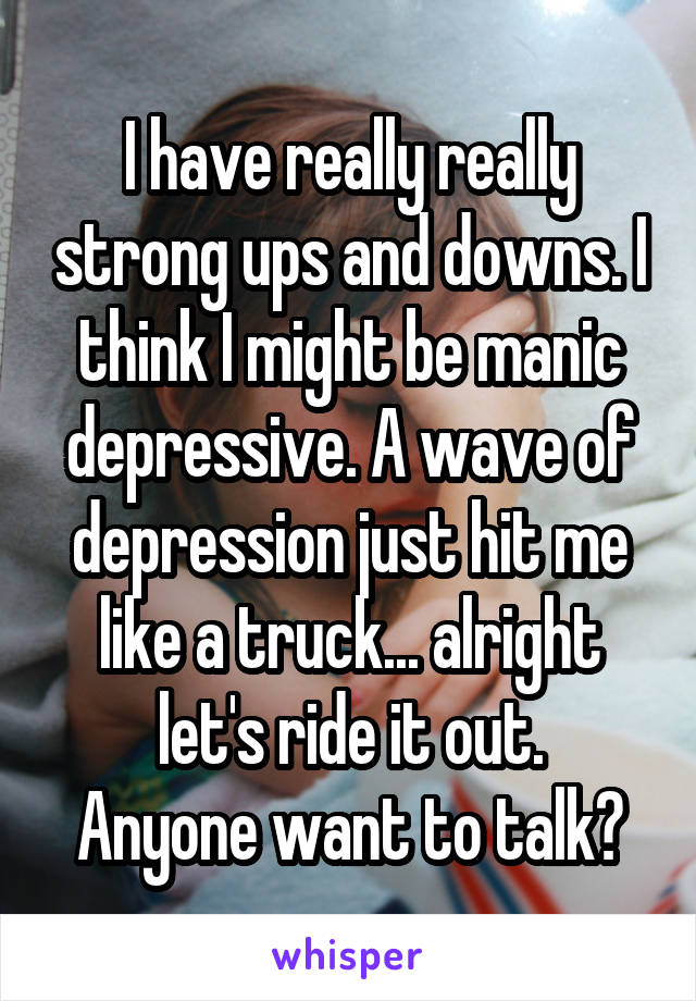 I have really really strong ups and downs. I think I might be manic depressive. A wave of depression just hit me like a truck... alright let's ride it out.
Anyone want to talk?