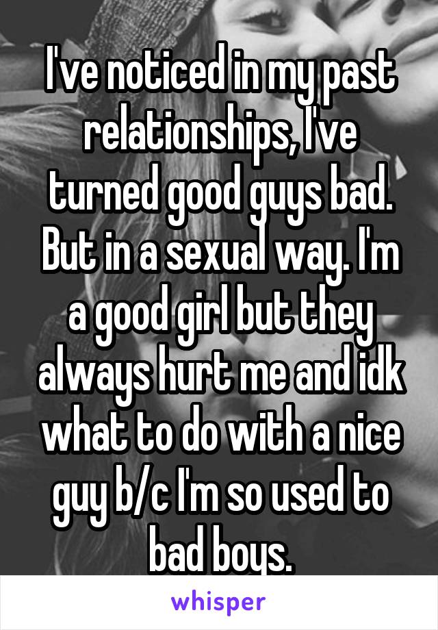 I've noticed in my past relationships, I've turned good guys bad. But in a sexual way. I'm a good girl but they always hurt me and idk what to do with a nice guy b/c I'm so used to bad boys.