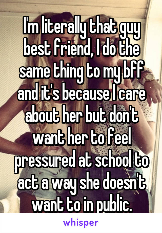 I'm literally that guy best friend, I do the same thing to my bff and it's because I care about her but don't want her to feel pressured at school to act a way she doesn't want to in public.