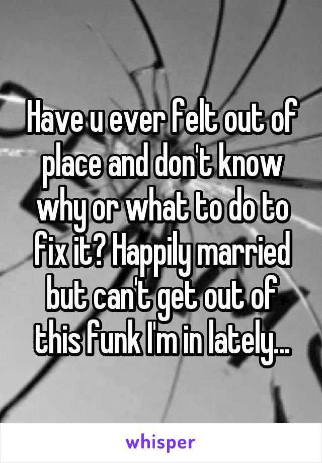 Have u ever felt out of place and don't know why or what to do to fix it? Happily married but can't get out of this funk I'm in lately...