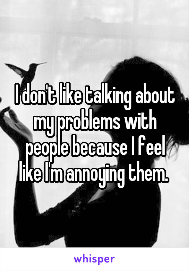 I don't like talking about my problems with people because I feel like I'm annoying them. 