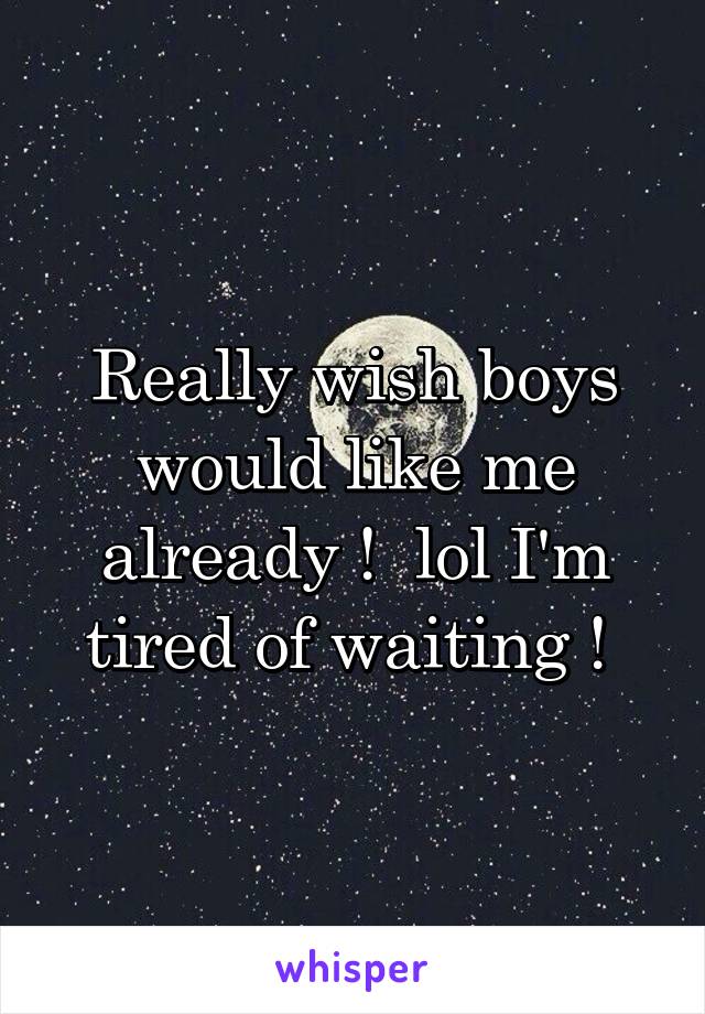 Really wish boys would like me already !  lol I'm tired of waiting ! 