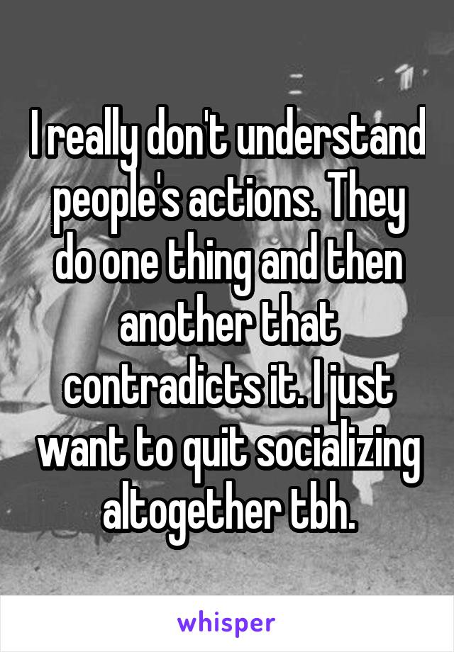 I really don't understand people's actions. They do one thing and then another that contradicts it. I just want to quit socializing altogether tbh.