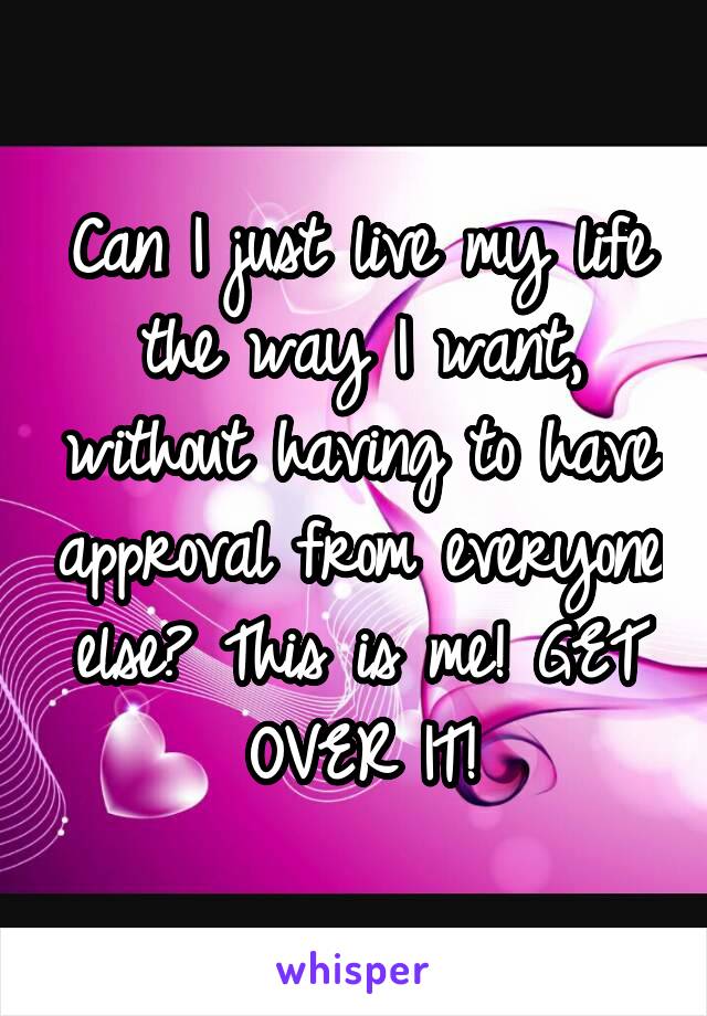 Can I just live my life the way I want, without having to have approval from everyone else? This is me! GET OVER IT!