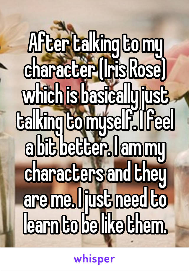 After talking to my character (Iris Rose) which is basically just talking to myself. I feel a bit better. I am my characters and they are me. I just need to learn to be like them.