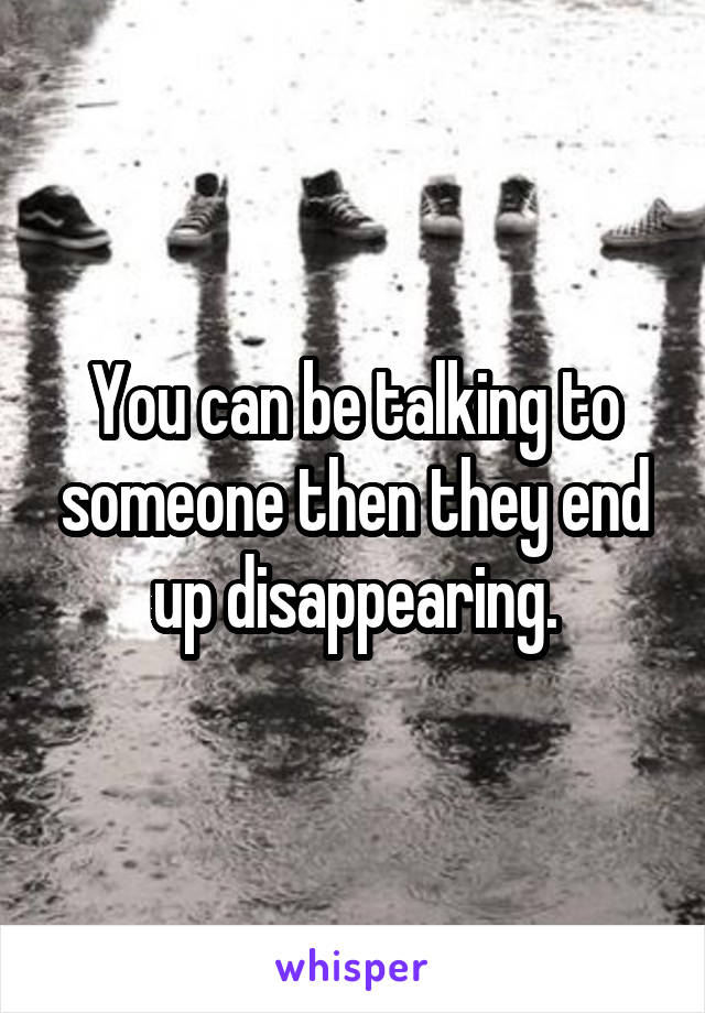 You can be talking to someone then they end up disappearing.