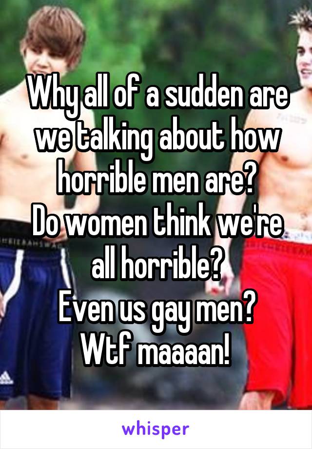 Why all of a sudden are we talking about how horrible men are?
Do women think we're all horrible?
Even us gay men?
Wtf maaaan! 