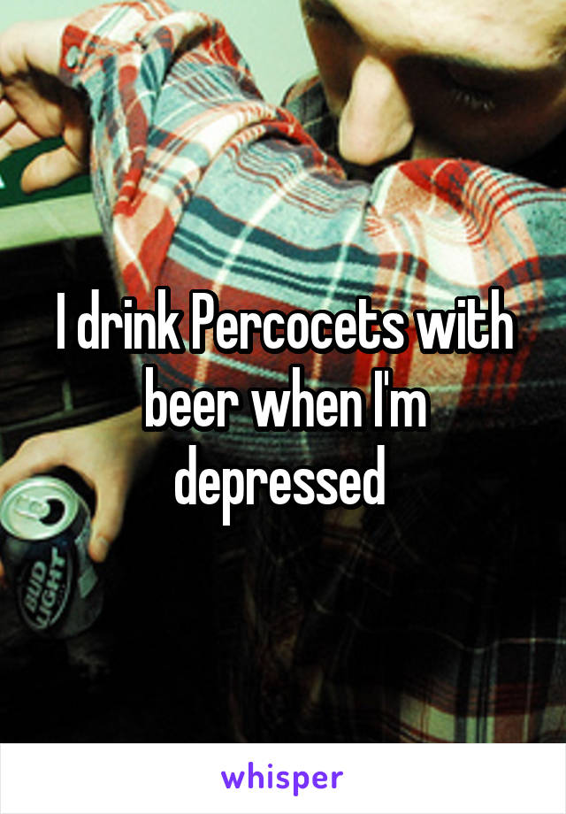 I drink Percocets with beer when I'm depressed 