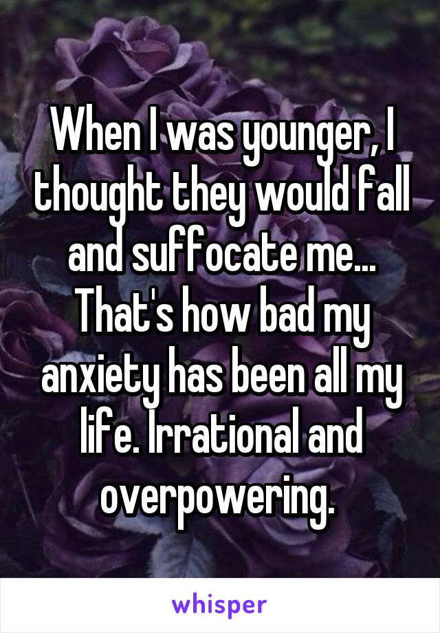 When I was younger, I thought they would fall and suffocate me... That's how bad my anxiety has been all my life. Irrational and overpowering. 