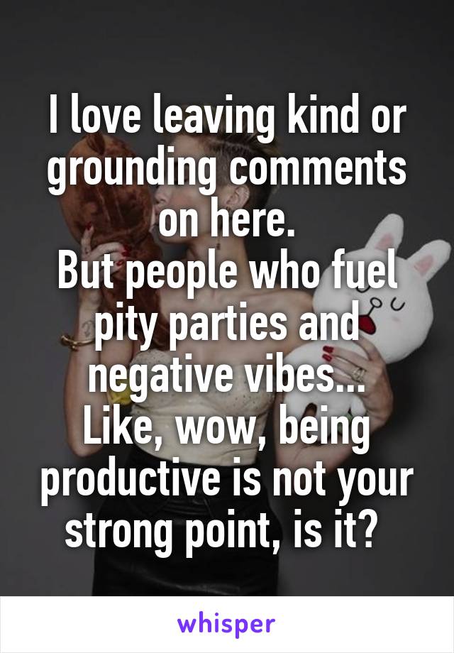 I love leaving kind or grounding comments on here.
But people who fuel pity parties and negative vibes...
Like, wow, being productive is not your strong point, is it? 