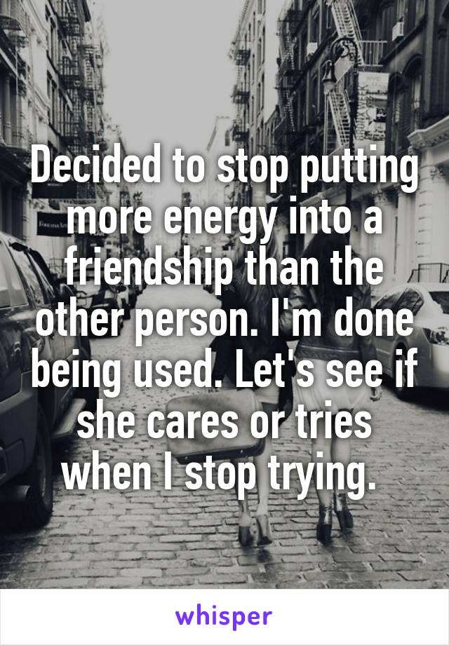 Decided to stop putting more energy into a friendship than the other person. I'm done being used. Let's see if she cares or tries when I stop trying. 