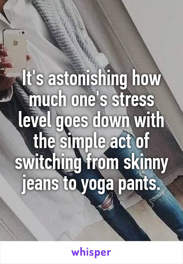 It's astonishing how much one's stress level goes down with the simple act of switching from skinny jeans to yoga pants.