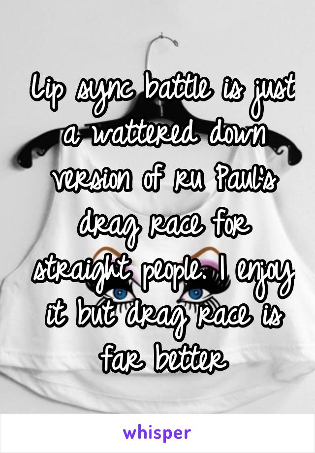 Lip sync battle is just a wattered down version of ru Paul's drag race for straight people. I enjoy it but drag race is far better