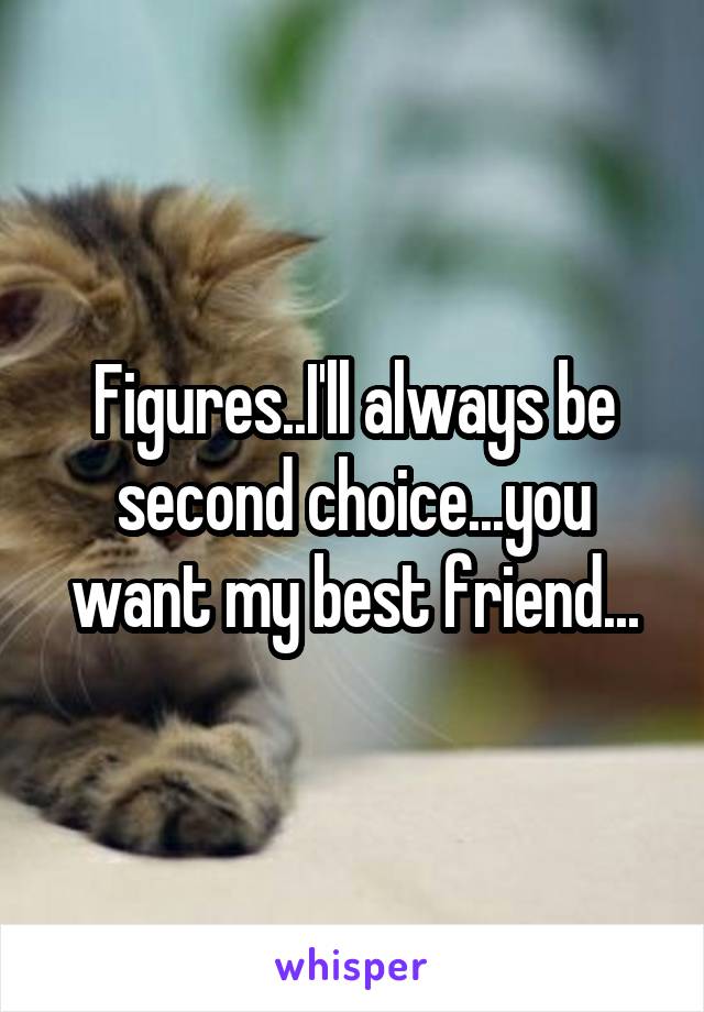 Figures..I'll always be second choice...you want my best friend...