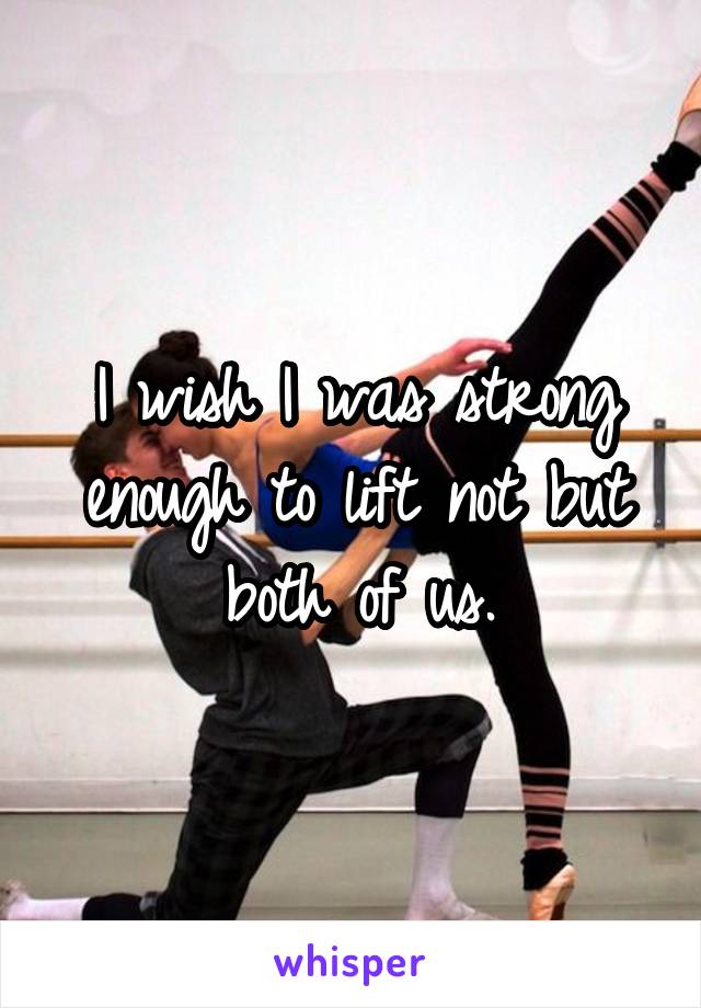 I wish I was strong enough to lift not but both of us.