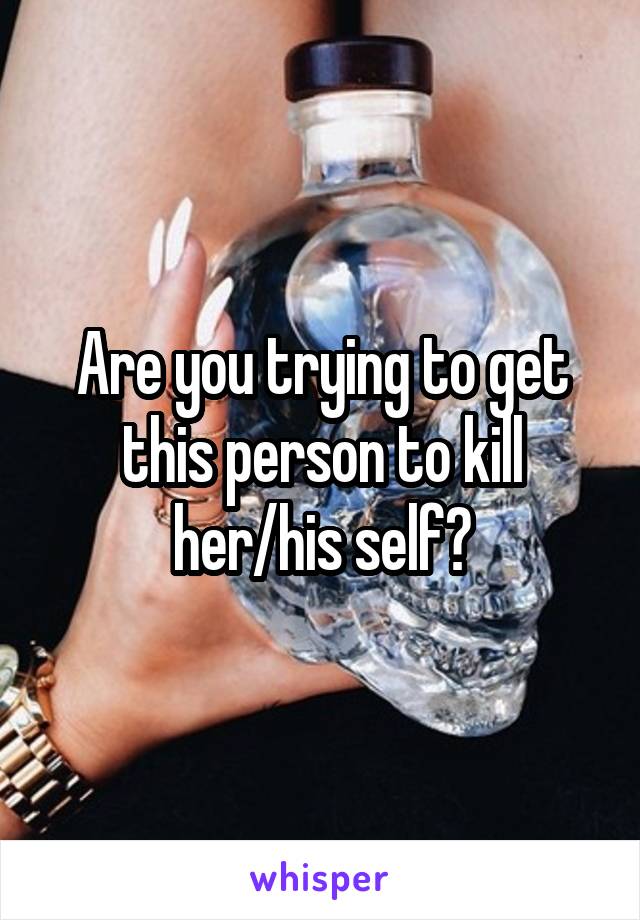 Are you trying to get this person to kill her/his self?