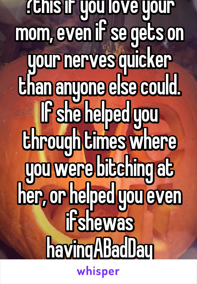 💜this if you love your mom, even if se gets on your nerves quicker than anyone else could. If she helped you through times where you were bitching at her, or helped you even ifshewas havingABadDay
